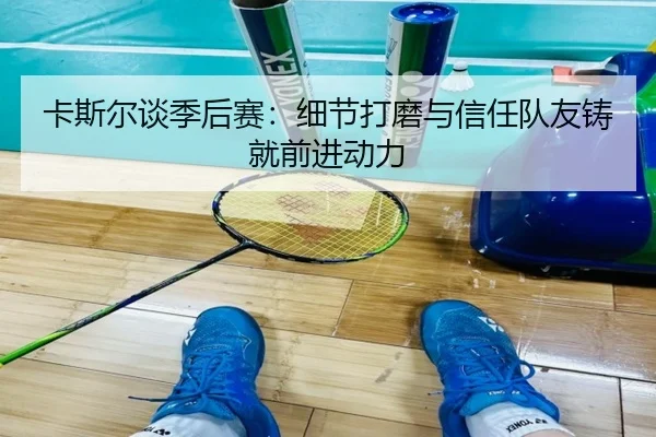 卡斯尔谈季后赛:细节打磨与信任队友铸就前进动力
